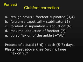 Clubfoot correction
a. realign cavus : forefoot supinated (3,4)
b. fulcrum : caput tali – stabilisator (5)
c. forefoot in supination – abduction (6)
d. maximal abduction of forefoot (7)
e. dorso flexion of the ankle (+TAL)
Process of a,b,c,d (5-6) x each (5-7) days.
Plaster cast above knee (groin), knee
flexion 900
Ponseti
 