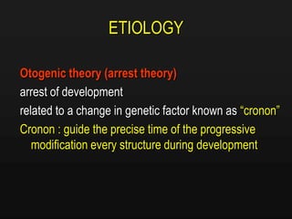 ETIOLOGY
Otogenic theory (arrest theory)
arrest of development
related to a change in genetic factor known as “cronon”
Cronon : guide the precise time of the progressive
modification every structure during development
 