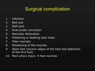 Surgical complication
1. Infection
2. Bad scar
3. Stiff joint
4. Over/under correction
5. Navicular dislocation
6. Flattening or beaking talar head
7. Talar necrosis
8. Weakening of the muscles
9. Skew foot (severe valgus of the heel and adduction
of the fore foot)
10. Main artery injury  foot necrosis
 