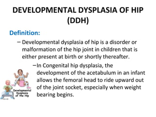 DEVELOPMENTAL DYSPLASIA OF HIP
(DDH)
Definition:
– Developmental dysplasia of hip is a disorder or
malformation of the hip joint in children that is
either present at birth or shortly thereafter.
–In Congenital hip dysplasia, the
development of the acetabulum in an infant
allows the femoral head to ride upward out
of the joint socket, especially when weight
bearing begins.
 