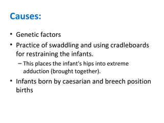 Causes:
• Genetic factors
• Practice of swaddling and using cradleboards
for restraining the infants.
– This places the infant's hips into extreme
adduction (brought together).
• Infants born by caesarian and breech position
births
 