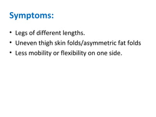 Symptoms:
• Legs of different lengths.
• Uneven thigh skin folds/asymmetric fat folds
• Less mobility or flexibility on one side.
 