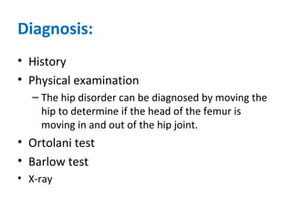 Diagnosis:
• History
• Physical examination
– The hip disorder can be diagnosed by moving the
hip to determine if the head of the femur is
moving in and out of the hip joint.
• Ortolani test
• Barlow test
• X-ray
 