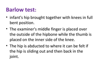 Barlow test:
• infant's hip brought together with knees in full
bent position.
• The examiner's middle finger is placed over
the outside of the hipbone while the thumb is
placed on the inner side of the knee.
• The hip is abducted to where it can be felt if
the hip is sliding out and then back in the
joint.
 