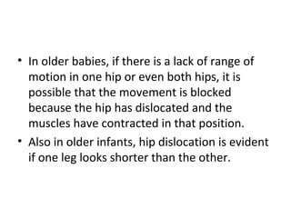 • In older babies, if there is a lack of range of
motion in one hip or even both hips, it is
possible that the movement is blocked
because the hip has dislocated and the
muscles have contracted in that position.
• Also in older infants, hip dislocation is evident
if one leg looks shorter than the other.
 