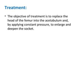Treatment:
• The objective of treatment is to replace the
head of the femur into the acetabulum and,
by applying constant pressure, to enlarge and
deepen the socket.
 