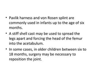 • Pavlik harness and von Rosen splint are
commonly used in infants up to the age of six
months.
• A stiff shell cast may be used to spread the
legs apart and forcing the head of the femur
into the acetabulum.
• In some cases, in older children between six to
18 months, surgery may be necessary to
reposition the joint.
 