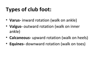 Types of club foot:
• Varus- inward rotation (walk on ankle)
• Valgus- outward rotation (walk on inner
ankle)
• Calcaneous- upward rotation (walk on heels)
• Equines- downward rotation (walk on toes)
 