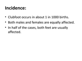 Incidence:
• Clubfoot occurs in about 1 in 1000 births.
• Both males and females are equally affected.
• In half of the cases, both feet are usually
affected.
 