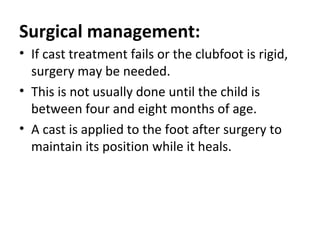 Surgical management:
• If cast treatment fails or the clubfoot is rigid,
surgery may be needed.
• This is not usually done until the child is
between four and eight months of age.
• A cast is applied to the foot after surgery to
maintain its position while it heals.
 