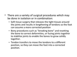 • There are a variety of surgical procedures which may
be done in isolation or in combination:
– Soft tissue surgery that releases the tight tissues around
the joints and results in lengthening of tendons so the foot
can assume a more corrected position
– Bony procedures such as "breaking bone" and resetting
the bone to correct deformities, or fusing joints together
to stabilize joints to enable the bones to grow solidly
together.
– Tendon transfers to move the tendons to a different
position, so they can move the foot into a corrected
position.
 