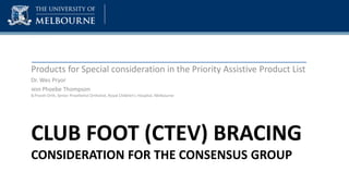CLUB FOOT (CTEV) BRACING
CONSIDERATION FOR THE CONSENSUS GROUP
Products for Special consideration in the Priority Assistive Product List
Dr. Wes Pryor
With Phoebe Thompson
B.Prosth Orth, Senior Prosthetist Orthotist, Royal Children’s Hospital, Melbourne
 