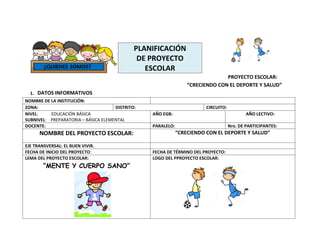 PLANIFICACIÓN
DE PROYECTO
ESCOLAR
PROYECTO ESCOLAR:
“CRECIENDO CON EL DEPORTE Y SALUD”
1. DATOS INFORMATIVOS
NOMBRE DE LA INSTITUCIÓN:
ZONA: DISTRITO: CIRCUITO:
NIVEL: EDUCACIÓN BÁSICA
SUBNIVEL: PREPARATORIA – BÁSICA ELEMENTAL
AÑO EGB: AÑO LECTIVO:
DOCENTE: PARALELO: Nro. DE PARTICIPANTES:
NOMBRE DEL PROYECTO ESCOLAR: “CRECIENDO CON EL DEPORTE Y SALUD”
EJE TRANSVERSAL: EL BUEN VIVIR.
FECHA DE INICIO DEL PROYECTO: FECHA DE TÉRMINO DEL PROYECTO:
LEMA DEL PROYECTO ESCOLAR:
“MENTE Y CUERPO SANO”
LOGO DEL PPROYECTO ESCOLAR:
 
