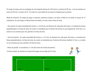 El campo de juego será un rectángulo de una longitud máxima de 120 metros y mínima de 90 mts., y de una anchura no
mayor de 90 mts. ni menor de 45. En todos los casos habrá de ser mayor la longitud que la anchura.
Modo de marcarlo. El campo de juego se marcará, conforme al plano, con líneas visibles de un ancho no mayor de 12
centímetros, las más largas se llaman líneas de banda y las más cortas, líneas de meta.
- Área penal: En cada extremidad del terreno y a 16,50 mts, de distancia de cada poste del marco, se trazarán dos líneas
perpendiculares a la línea de meta, las cuales se extenderán por el interior del terreno en una longitud de 16,50 mts, y se
unirán en sus extremos por otra, paralela a la línea de meta.
- Área de portería: En cada extremidad del terreno y a 5,5 mts, de distancia de cada poste del marco, se trazarán dos
líneas perpendiculares a la línea de meta, las cuales se extenderán por el interior del terreno también 5,5 mts, y se unirán
en sus extremos por otra, paralela a la línea de meta.
- Punto de penalti: se encontrará a 11 mts del centro de la línea de portería.
-Círculo central: Se situará en el centro del campo con un radio de 9,15 mts.
 