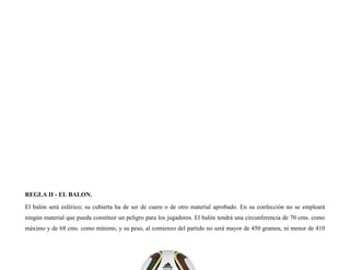 REGLA II - EL BALON.
El balón será esférico; su cubierta ha de ser de cuero o de otro material aprobado. En su confección no se empleará
ningún material que pueda constituir un peligro para los jugadores. El balón tendrá una circunferencia de 70 cms. como
máximo y de 68 cms. como mínimo, y su peso, al comienzo del partido no será mayor de 450 gramos, ni menor de 410
 