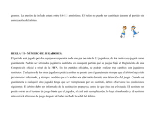 gramos. La presión de inflado estará entre 0.6-1.1 atmósferas. El balón no puede ser cambiado durante el partido sin
autorización del árbitro.
REGLA III - NÚMERO DE JUGADORES.
El partido será jugado por dos equipos compuestos cada uno por no más de 11 jugadores, de los cuales uno jugará como
guardameta. Podrán ser utilizados jugadores sustitutos en cualquier partido que se juegue bajo el Reglamento de una
Competición oficial a nivel de la FIFA. En los partidos oficiales, se podrán realizar tres cambios con jugadores
sustitutos. Cualquiera de los otros jugadores podrá cambiar su puesto con el guardameta siempre que el árbitro haya sido
previamente informado, y siempre también que el cambio sea efectuado durante una detención del juego. Cuando un
guardameta o cualquier otro jugador tenga que ser reemplazado por un sustituto, deben observarse las condiciones
siguientes: El árbitro debe ser informado de la sustitución propuesta, antes de que ésta sea efectuada. El sustituto no
puede entrar en el terreno de juego hasta que el jugador, al cual está reemplazando, lo haya abandonado y el sustituto
sólo entrará al terreno de juego después de haber recibido la señal del árbitro.
 