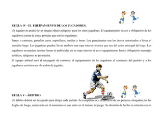REGLA IV - EL EQUIPAMIENTO DE LOS JUGADORES.
Un jugador no podrá llevar ningún objeto peligroso para los otros jugadores. El equipamiento básico y obligatorio de los
jugadores consta de cinco prendas que son las siguientes:
Jersey o camiseta, pantalón corto, espinilleras, medias y botas. Los guardametas son los únicos autorizados a llevar el
pantalón largo. Los jugadores pueden llevar también una ropa interior térmica que sea del color principal del traje. Los
jugadores no pueden mostrar lemas ni publicidad en su ropa interior ni en el equipamiento básico obligatorio mensajes
políticos, religiosos ni personales.
El equipo arbitral será el encargado de controlar el equipamiento de los jugadores al comienzo del partido y a los
jugadores sustitutos en el cambio de jugador.
REGLA V - ÁRBITRO.
Un árbitro deberá ser designado para dirigir cada partido. Su competencia y el ejercicio de sus poderes, otorgados por las
Reglas de Juego, empezarán en el momento en que entre en el terreno de juego. Su decisión de hecho en relación con el
 