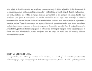 juego deberá ser definitiva, en tanto que se refiera al resultado de juego. El árbitro aplicará las Reglas. Tomará nota de
las incidencias, ejercerá las funciones de cronometrador y cuidará de que el partido tenga la duración reglamentaria o
convenida, añadiendo las pérdidas de tiempo motivadas por accidente o por cualquier otra causa. Tendrá poder
discrecional para parar el juego cuando se cometan infracciones de las reglas, para interrumpir o suspender
definitivamente el partido cuando lo estime necesario a causa de los elementos, de la intervención de los espectadores o
por otros motivos. Desde el momento en que penetre al terreno de juego amonestará a todo jugador que observe
conducta inconveniente o incorrecta y, si reincide suspenderle. No permitirá que nadie, fuera de los jugadores y de los
jueces de línea, penetre en el terreno de juego sin su autorización. Interrumpirá el juego si estima que algún jugador ha
'sufrido una lesión de importancia, lo hará transportar fuera del campo tan pronto como sea posible y reanudará
inmediatamente el partido.
REGLA VI. - JUECES DE LINEA.
Se designarán dos jueces de línea que tendrán la misión de indicar, a reserva de lo que decida el árbitro, cuándo el balón
está fuera de juego, y a qué bando corresponde efectuar los saques de esquina, de meta o de banda. Ayudarán igualmente
 