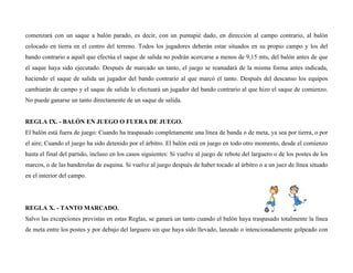 comenzará con un saque a balón parado, es decir, con un puntapié dado, en dirección al campo contrario, al balón
colocado en tierra en el centro del terreno. Todos los jugadores deberán estar situados en su propio campo y los del
bando contrario a aquél que efectúa el saque de salida no podrán acercarse a menos de 9,15 mts, del balón antes de que
el saque haya sido ejecutado. Después de marcado un tanto, el juego se reanudará de la misma forma antes indicada,
haciendo el saque de salida un jugador del bando contrario al que marcó el tanto. Después del descanso los equipos
cambiarán de campo y el saque de salida lo efectuará un jugador del bando contrario al que hizo el saque de comienzo.
No puede ganarse un tanto directamente de un saque de salida.
REGLA IX. - BALÓN EN JUEGO O FUERA DE JUEGO.
El balón está fuera de juego: Cuando ha traspasado completamente una línea de banda o de meta, ya sea por tierra, o por
el aire; Cuando el juego ha sido detenido por el árbitro. El balón está en juego en todo otro momento, desde el comienzo
hasta el final del partido, incluso en los casos siguientes: Si vuelve al juego de rebote del larguero o de los postes de los
marcos, o de las banderolas de esquina. Si vuelve al juego después de haber tocado al árbitro o a un juez de línea situado
en el interior del campo.
REGLA X. - TANTO MARCADO.
Salvo las excepciones previstas en estas Reglas, se ganará un tanto cuando el balón haya traspasado totalmente la línea
de meta entre los postes y por debajo del larguero sin que haya sido llevado, lanzado o intencionadamente golpeado con
 