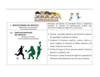 2. OBJETIVO GENERAL DEL PROYECTO:
(Aspiraciones a ser alcanzadas
en el proyecto educativo)
Participar activamente en actividades físicas y deportivas
mediante la creación de organizaciones propias que
favorezca la integración deportiva y convivencia.
2.1. OBJETIVOS ESPECÍFICOS
DEL PROYECTO:
(Evidencias concretas
de los resultados de aprendizaje)
 Ejecutar actividades deportivas que permitan la práctica
de capacidades coordinativas y lúdicas.
 Fortalecer la formación cognitiva, creativa, afectiva y
motriz mediante la formación de hábitos deportivos, de
salud y valores de convivencia.
 Utilizar el tiempo en forma sana para mejorar el proceso
educativo y calidad de vida.
 Reconocer y valorar la formación deportiva respetando las
diferencias individuales para una convivencia armónica.
 