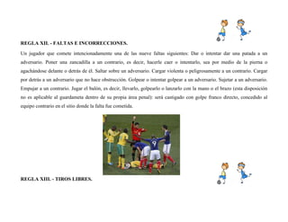 REGLA XII. - FALTAS E INCORRECCIONES.
Un jugador que comete intencionadamente una de las nueve faltas siguientes: Dar o intentar dar una patada a un
adversario. Poner una zancadilla a un contrario, es decir, hacerle caer o intentarlo, sea por medio de la pierna o
agachándose delante o detrás de él. Saltar sobre un adversario. Cargar violenta o peligrosamente a un contrarío. Cargar
por detrás a un adversario que no hace obstrucción. Golpear o intentar golpear a un adversario. Sujetar a un adversario.
Empujar a un contrario. Jugar el balón, es decir, llevarlo, golpearlo o lanzarlo con la mano o el brazo (esta disposición
no es aplicable al guardameta dentro de su propia área penal): será castigado con golpe franco directo, concedido al
equipo contrario en el sitio donde la falta fue cometida.
REGLA XIII. - TIROS LIBRES.
 