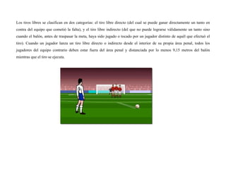 Los tiros libres se clasifican en dos categorías: el tiro libre directo (del cual se puede ganar directamente un tanto en
contra del equipo que cometió la falta), y el tiro libre indirecto (del que no puede lograrse válidamente un tanto sino
cuando el balón, antes de traspasar la meta, haya sido jugado o tocado por un jugador distinto de aquél que efectuó el
tiro). Cuando un jugador lanza un tiro libre directo o indirecto desde el interior de su propia área penal, todos los
jugadores del equipo contrario deben estar fuera del área penal y distanciada por lo menos 9,15 metros del balón
mientras que el tiro se ejecuta.
 