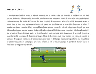 REGLA XIV. - PENAL.
El penal se tirará desde el punto de penal y, antes de que se ejecute, todos los jugadores, a excepción del que va a
ejecutar el castigo y del guardameta adversario, deberán estar en el interior del campo de juego, pero fuera del área penal
y distanciados por los menos 9,15 metros del punto de penal. El guardameta adversario deberá permanecer sobre su
propia línea de meta entre los postes del marco, sin mover los pies, hasta que se haya dado el puntapié al balón. El
jugador que ejecuta el castigo deberá lanzar el balón hacia adelante y no podrá volverlo a jugar hasta después que haya
sido tocado o jugado por otro jugador. Será considerado en juego el balón tan pronto como haya sido lanzado, es decir,
que haya recorrido una distancia igual a su circunferencia, y podrá marcarse tanto directamente de un penal. En caso de
necesidad podrá prolongarse la duración del juego al final de la primera parte o del partido, con objeto de permitir la
ejecución de un penal. En ocasión de ejecutarse un penal fuera ya del tiempo reglamentario por haber sido concedido a
la terminación de uno de los tiempos, será válido el tanto, si éste se produce, aunque el guardameta hubiera tocado el
balón antes de traspasar éste el marco.
 