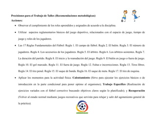 Precisiones para el Trabajo de Taller. (Recomendaciones metodológicas)
Acciones:
 Observar el cumplimiento de los roles aprendidos y asignados de acuerdo a la disciplina.
 Utilizar aspectos reglamentarios básicos del juego deportivo, relacionados con el espacio de juego, tiempo de
juego y roles de los jugadores.
 Las 17 Reglas Fundamentales del Fútbol: Regla 1. El campo de fútbol. Regla 2. El balón. Regla 3. El número de
jugadores. Regla 4. Los accesorios de los jugadores. Regla 5. El árbitro. Regla 6. Los árbitros asistentes. Regla 7.
La duración del partido. Regla 8. El inicio y la reanudación del juego. Regla 9. El balón en juego o fuera de juego.
Regla 10. El gol marcado. Regla 11. El fuera de juego. Regla 12. Faltas e incorrecciones. Regla 13. Tiros libres.
Regla 14. El tiro penal. Regla 15. El saque de banda. Regla 16. El saque de meta. Regla 17. El tiro de esquina.
 Aplicar los momentos para la actividad física: Calentamiento (Sirve para ejecutar los ejercicios básicos o de
introducción en la parte condicional para poner optimo al organismo); Trabajo Específico (Realización de
ejercicios variados con el fútbol correctivo buscando objetivos claros según lo planificado); y Recuperación
(Volver al estado normal mediante juegos recreativos que servirán para relajar y salir del agotamiento general de
la práctica).
 