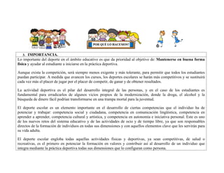 3. IMPORTANCIA.
Lo importante del deporte en el ámbito educativo es que da prioridad al objetivo de: Mantenerse en buena forma
física y ayudar al estudiante a iniciarse en la práctica deportiva.
Aunque exista la competición, será siempre menos exigente y más tolerante, para permitir que todos los estudiantes
puedan participar. A medida que avancen los cursos, los deportes escolares se harán más competitivos y se sustituirá
cada vez más el placer de jugar por el placer de competir, de ganar y de obtener resultados.
La actividad deportiva es el pilar del desarrollo integral de las personas, y en el caso de los estudiantes es
fundamental para erradicarlos de algunos vicios propios de la modernización, donde la droga, el alcohol y la
búsqueda de dinero fácil podrían transformarse en una trampa mortal para la juventud.
El deporte escolar es un elemento importante en el desarrollo de ciertas competencias que el individuo ha de
potenciar y trabajar: competencia social y ciudadana, competencia en comunicación lingüística, competencia en
aprender a aprender, competencia cultural y artística, y competencia en autonomía e iniciativa personal. Este es uno
de los nuevos retos del sistema educativo y de las actividades de ocio y de tiempo libre, ya que son responsables
directos de la formación de individuos en todas sus dimensiones y con aquellos elementos clave que les servirán para
su vida adulta.
El deporte escolar engloba todas aquellas actividades físicas y deportivas, ya sean competitivas, de salud o
recreativas, es el primero en potenciar la formación en valores y contribuir así al desarrollo de un individuo que
integra mediante la práctica deportiva todas sus dimensiones que lo configuran como persona.
 