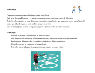 5.- El tanteo.
Para vencer en un partido de voleibol es necesario ganar 3 sets.
Cada set se disputa a 25 puntos, y es necesario que existan como mínimo dos puntos de diferencia.
Todos los balones puestos en juego determinan puntos, tanto para el equipo que saca, como para el que defiende. El
equipo que defiende si gana el punto también recupera el servicio.
En el caso de empate a dos sets, se disputará un quinto y definitivo set a 15 puntos solamente.
6.- El saque.
Se puede sacar desde cualquier punto de la línea de fondo.
Sólo disponemos de un intento, si fallamos es punto para el equipo contrario, y además sacan ellos.
En el momento del saque todos los jugadores estarán dentro del terreno de juego.
El jugador que saca no puede pisar la línea de fondo.
Si el balón toca la red y pasa al campo contrario, el saque se considera válido.
 
