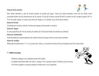 Líneas de la cancha:
Dos líneas laterales y dos de fondo limitan la cancha de juego. Tanto las líneas laterales como las de fondo están
marcadas dentro de las dimensiones de la cancha. El eje de la línea central divide la cancha en dos campos iguales de 9 x
9 m. En cada campo, se marca una línea de ataque a 3 m desde el eje de la línea central.
Zona de frente:
Limitada por la línea central y la línea de ataque (incluyendo su ancho)
Zona de saque:
Es una superficie de 9 m de ancho por detrás de la línea de fondo (excluida esta última)
Zona de sustitución:
Está limitada por la prolongación de ambas líneas de ataque hasta la mesa del anotador.
Zona de castigo:
Mide aproximadamente 1 x 1 m y posee dos sillas y se encuentra fuera de las prolongaciones de la línea final
7.- Balón en juego.
Podemos golpear con cualquier parte del cuerpo.
El golpeo del balón debe ser claro y limpio. No se puede retener el balón con las manos.
El mismo jugador no puede golpear el balón dos veces seguidas.
 