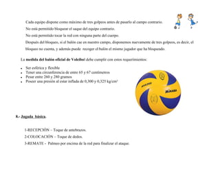 Cada equipo dispone como máximo de tres golpeos antes de pasarlo al campo contrario.
No está permitido bloquear el saque del equipo contrario.
No está permitido tocar la red con ninguna parte del cuerpo.
Después del bloqueo, si el balón cae en nuestro campo, disponemos nuevamente de tres golpeos, es decir, el
bloqueo no cuenta, y además puede recoger el balón el mismo jugador que ha bloqueado.
La medida del balón oficial de Voleibol debe cumplir con estos requerimientos:
 Ser esférica y flexible
 Tener una circunferencia de entre 65 y 67 centímetros
 Pesar entre 260 y 280 gramos
 Poseer una presión al estar inflada de 0,300 y 0,325 kg/cm²
8.- Jugada básica.
1-RECEPCIÓN – Toque de antebrazos.
2-COLOCACIÓN – Toque de dedos.
3-REMATE - Palmeo por encima de la red para finalizar el ataque.
 
