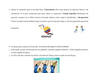  Aplicar los momentos para la actividad física: Calentamiento (Sirve para ejecutar los ejercicios básicos o de
introducción en la parte condicional para poner optimo al organismo); Trabajo Específico (Realización de
ejercicios variados con el fútbol correctivo buscando objetivos claros según lo planificado); y Recuperación
(Volver al estado normal mediante juegos recreativos que servirán para relajar y salir del agotamiento general de
la práctica).
 En nuestro país se practica el Ecuavóley la estructura del juego es similar al voleibol:
 Cada equipo en pista está formado por tres jugadores: colocador (jugador delantero) , volador (jugador posterior),
servidor (jugador de apoyo)
 La red es más alta y estrecha. Se coloca a una altura de 2,80 m y tiene un ancho de unos 60 cm).
 
