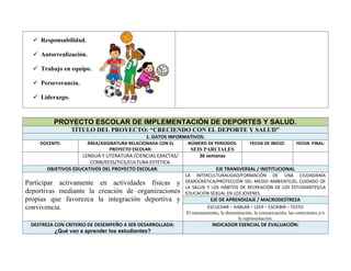  Responsabilidad.
 Autorrealización.
 Trabajo en equipo.
 Perseverancia.
 Liderazgo.
PROYECTO ESCOLAR DE IMPLEMENTACIÓN DE DEPORTES Y SALUD.
TÍTULO DEL PROYECTO: “CRECIENDO CON EL DEPORTE Y SALUD”
1. DATOS INFORMATIVOS:
DOCENTE: ÁREA/ASIGNATURA RELACIONADA CON EL
PROYECTO ESCOLAR:
NÚMERO DE PERIODOS:
SEIS PARCIALES
FECHA DE INICIO: FECHA FINAL:
LENGUA Y LITERATURA /CIENCIAS EXACTAS/
CCNN/EESS/TICS/CULTURA ESTÉTICA.
36 semanas
OBJETIVOS EDUCATIVOS DEL PROYECTO ESCOLAR: EJE TRANSVERSAL / INSTITUCIONAL
Participar activamente en actividades físicas y
deportivas mediante la creación de organizaciones
propias que favorezca la integración deportiva y
convivencia.
LA INTERCULTURALIDAD/FORMACIÓN DE UNA CIUDADANÍA
DEMOCRÁTICA/PROTECCIÓN DEL MEDIO AMBIENTE/EL CUIDADO DE
LA SALUD Y LOS HÁBITOS DE RECREACIÓN DE LOS ESTUDIANTES/LA
EDUCACIÓN SEXUAL EN LOS JOVENES.
EJE DE APRENDIZAJE / MACRODESTREZA
ESCUCHAR – HABLAR – LEER – ESCRIBIR – TEXTO
El razonamiento, la demostración, la comunicación, las conexiones y/o
la representación.
DESTREZA CON CRITERIO DE DESEMPEÑO A SER DESARROLLADA:
¿Qué van a aprender los estudiantes?
INDICADOR ESENCIAL DE EVALUACIÓN:
 