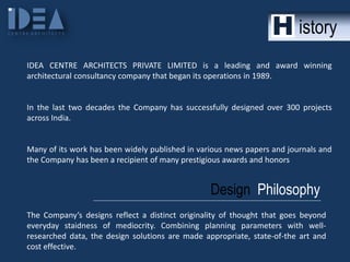 istory
IDEA CENTRE ARCHITECTS PRIVATE LIMITED is a leading and award winning
architectural consultancy company that began its operations in 1989.

In the last two decades the Company has successfully designed over 300 projects
across India.

Many of its work has been widely published in various news papers and journals and
the Company has been a recipient of many prestigious awards and honors

Design Philosophy
The Company’s designs reflect a distinct originality of thought that goes beyond
everyday staidness of mediocrity. Combining planning parameters with wellresearched data, the design solutions are made appropriate, state-of-the art and
cost effective.

 