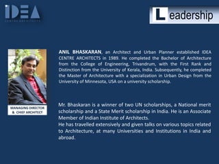 eadership
ANIL BHASKARAN, an Architect and Urban Planner established IDEA
CENTRE ARCHITECTS in 1989. He completed the Bachelor of Architecture
from the College of Engineering, Trivandrum, with the First Rank and
Distinction from the University of Kerala, India. Subsequently, he completed
the Master of Architecture with a specialization in Urban Design from the
University of Minnesota, USA on a university scholarship.

MANAGING DIRECTOR
& CHIEF ARCHITECT

Mr. Bhaskaran is a winner of two UN scholarships, a National merit
scholarship and a State Merit scholarship in India. He is an Associate
Member of Indian Institute of Architects.
He has travelled extensively and given talks on various topics related
to Architecture, at many Universities and Institutions in India and
abroad.

 