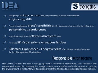 trengths
Designing a unique

concept and complementing it with it with excellent
engineering skills
Accommodating the client’s

sensibilities in the designs and construction to reflect their
personalities and preferences
Use of state-of-the art software & hardware tools
In-house 3D

Visualization & Animation Services

Talented, Experienced & Energetic team of Architects, Interior Designers,
Project Managers and 3D Visualisers

Responsible Architecture
Idea Centre Architects has been a strong proponent of ‘Responsible Architecture’; the architecture that
respects environment by consuming less energy, material, time and effort and at the same time producing
the lowest amount of waste. Many of its projects are LEED Certified and Green rated Sustainable Habitats.

 
