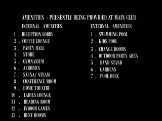 AMENITIES - PRESENTLY BEING PROVIDED AT MAIN CLUB
1
2
3
4
5
6
7
8
9
10
11
12
13

INTERNAL AMENITIES
. RECEPTION LOBBY
. COFFEE LOUNGE
. PARTY HALL
. STORE
. GYMNASIUM
. AEROBICS
. SAUNA/ STEAM
. CONFERENCE ROOM
. HOME THEATRE
. LADIES LOUNGE
. READING ROOM
. INDOOR GAMES
. REST ROOMS

EXTERNAL AMENITIES
1 . SWIMMING POOL
2 . KIDS POOL
3 . CHANGE ROOMS
4 . OUTDOOR PARTY AREA
5 . BAND STAND
6 . GARDENS
7 . POOL DECK

 