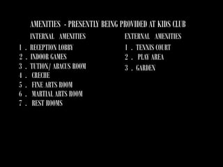 AMENITIES - PRESENTLY BEING PROVIDED AT KIDS CLUB
1
2
3
4
5
6
7

.
.
.
.
.
.
.

INTERNAL AMENITIES
RECEPTION LOBBY
INDOOR GAMES
TUTION/ ABACUS ROOM
CRECHE
FINE ARTS ROOM
MARTIAL ARTS ROOM
REST ROOMS

EXTERNAL AMENITIES
1 . TENNIS COURT
2 . PLAY AREA
3 . GARDEN

 
