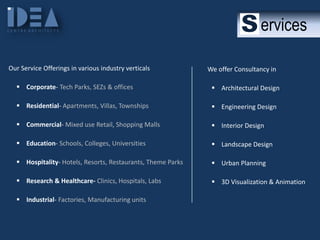 ervices
Our Service Offerings in various industry verticals

We offer Consultancy in

 Corporate- Tech Parks, SEZs & offices

 Architectural Design

 Residential- Apartments, Villas, Townships

 Engineering Design

 Commercial- Mixed use Retail, Shopping Malls

 Interior Design

 Education- Schools, Colleges, Universities

 Landscape Design

 Hospitality- Hotels, Resorts, Restaurants, Theme Parks

 Urban Planning

 Research & Healthcare- Clinics, Hospitals, Labs

 3D Visualization & Animation

 Industrial- Factories, Manufacturing units

 
