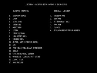 AMENITIES - PRESENTLY BEING PROVIDED AT THE MAIN CLUB
INTERNAL AMENITIES
1.
2.
3.
4.
5.
6.
7.
8.
9.
10.
11.
12.
13.
14.
15.
16.
17.

RECEPTION LOUNGE
ADMIN
RETAIL SPACE
PARTY HALL
COFFEE SHOP
PANTRY
PARLOUR / SLAON
KIDS ACTIVITY AREA
KIDS PLAY AREA
CHANGE / SHOWER / LOCKER ROOMS
ATM
POOL TABLE / TABLE TENNIS /GAMES ROOM
LIBRARY
GYMNASIUM / YOGA / AEROBICS
CONFERENCE / LADIES ACTIVITY CENTRE
SAUNA / STEAM
HOME THEATRE

EXTERNAL AMENITIES
1.
2.
3.
4.
5.
6.

SWIMMING POOL
KIDS POOL
OUT DOOR PARTY AREA
POOL DECK
GARDENS
TERRACE GARDEN WITH BAR COUNTER

 
