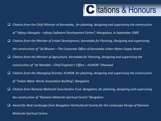 itations & Honours
 Citation from the Chief Minister of Karnataka, for planning, designing and supervising the construction
of “Infosys Mangala – Infosys Software Development Centre”, Mangalore, in September 2000

 Citation from the Minister of Urban Development, Karnataka for Planning, Designing and supervising
the construction of “Jal Bhavan – The Corporate Office of Karnataka Urban Water Supply Board
 Citation from the Minister of Agriculture, Karnataka for Planning, Designing and supervising the

construction of “Jal Mandali – Chief Engineer’s Office – KUWDB” Dharwad.
 Citation from the Managing Director, KUWDB for planning, designing and supervising the construction
of “Indian Water Works Association Building”, Bangalore
 Citation from Ramana Maharshi Seva Kendra Trust, Bangalore, for planning, designing and supervising
the construction of “Ramana Maharshi Spiritual Centre” Bangalore.
 Award for Best Landscape from Bangalore Horticultural Society for the Landscape Design of Ramana
Maharshi Spiritual Centre.

 