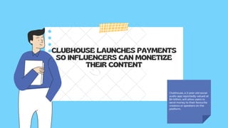 CLUBHOUSE LAUNCHES PAYMENTS
SO INFLUENCERS CAN MONETIZE
THEIR CONTENT
Clubhouse, a 2-year-old social
audio app reportedly valued at
$4 billion, will allow users to
send money to their favourite
creators or speakers on the
platform.
 