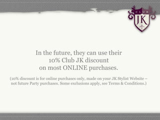 In the future, they can use their
                   10% Club JK discount
               on most ONLINE purchases.
(10% discount is for online purchases only, made on your JK Stylist Website –
 not future Party purchases. Some exclusions apply, see Terms & Conditions.)
 