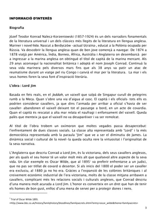 3 
INFORMACIÓ D’INTERÈS 
Biografia 
Józef Teodor Konrad Nalecz-Korzeniowski (1857-1924) és un dels narradors fonamentals 
de la literatura universal i un dels clàssics més llegits de la literatura en llengua anglesa. 
Mariner i novel·lista. Nascut a Berdyczów –actual Ucraïna-, educat a la Polònia ocupada per 
Rússia. Va descobrir la llengua anglesa quan de ben jove començà a navegar. De 1874 a 
1878 viatjà per Amèrica, Índia, Borneo, Àfrica, Austràlia i Anglaterra on desembarcà per 
a ingressar a la marina anglesa on obtingué el títol de capità de la marina mercant. Als 
29 anys aconseguí la nacionalitat britànica i adoptà el nom Joseph Conrad. Continuà la 
seva vida marinera pels diversos mars fins que als 38 anys va patir un atac de 
reumatisme durant un viatge pel riu Congo i canvià el mar per la literatura. La mar i els 
seus homes foren la seva font d’inspiració literària. 
L’obra : Lord Jim 
Basada en fets reals, en el Jeddah, un vaixell que salpà de Singapur curull de pelegrins 
rumb a la Meca. Quan s’obre una via d’aigua al casc. El capità i els oficials- tots ells es 
podríen considerar cavallers, ja que dins l’armada per arribar a oficial s’havia de ser 
cavaller- abandonen el vaixell deixant tot el passatge a bord, en un acte de covardia. 
Quan el capità és rescatat a alta mar relata el naufragi i enfonsament del vaixell. Queda 
palès que menteix ja que el vaixell no va desaparèixer i va ser remolcat. 
Al títol de l’obra trobem un oxímoron que moltes vegades passa desapercebut: 
l’enfrentament de dues classes socials. La classe alta representada amb “Lord” i la més 
democràtica representada amb la paraula “Jim” que ve a ser el diminutiu de James. La 
dinàmica social i cultural de la novel·la queda oculta rere la virtuositat i l’originalitat de 
la seva narrativa. 
L’Anglaterra que descriu Conrad a Lord Jim, és la victoriana, dels seus cavallers anglesos, 
per als quals el seu honor té un valor molt més alt que qualsevol altre aspecte de la seva 
vida. Un clar exemple es Oscar Wilde, que al 18951 va preferir enfrentarse a un judici, 
que no pas ser titllat de covard o desertor. Si als inicis del 1800 el poder ser un cavaller 
era exclusiu, al 1880 ja no ho era. Gràcies a l’expansió de les colònies britàniques i al 
creixement econòmic industrial de l’era victoriana, molts de la classe mitjana arribaven a 
cavallers, complicant més les relacions socials i culturals angleses, que Conrad descriu 
d’una manera molt acurada a Lord Jim. L’honor es converteix en un dret que han de tenir 
els homes de bon gust, enlloc d’una mena de servei per a protegir dones i nens. 
1 Trial of Oscar Wilde 1895. 
<http://www.bbc.co.uk/history/familyhistory/bloodlines/familysecrets.shtml?entry=oscar_wilde&theme=familysecrets> 
 