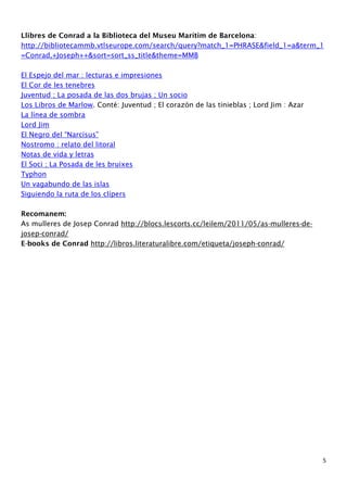 Llibres de Conrad a la Biblioteca del Museu Marítim de Barcelona: 
http://bibliotecammb.vtlseurope.com/search/query?match_1=PHRASE&field_1=a&term_1 
=Conrad,+Joseph++&sort=sort_ss_title&theme=MMB 
5 
El Espejo del mar : lecturas e impresiones 
El Cor de les tenebres 
Juventud ; La posada de las dos brujas ; Un socio 
Los Libros de Marlow. Conté: Juventud ; El corazón de las tinieblas ; Lord Jim : Azar 
La línea de sombra 
Lord Jim 
El Negro del “Narcisus” 
Nostromo : relato del litoral 
Notas de vida y letras 
El Soci ; La Posada de les bruixes 
Typhon 
Un vagabundo de las islas 
Siguiendo la ruta de los clípers 
Recomanem: 
As mulleres de Josep Conrad http://blocs.lescorts.cc/leilem/2011/05/as-mulleres-de-josep- 
conrad/ 
E-books de Conrad http://libros.literaturalibre.com/etiqueta/joseph-conrad/ 
 