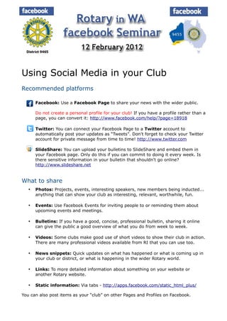 Using Social Media in your Club
Recommended platforms

      Facebook: Use a Facebook Page to share your news with the wider public.

       Do not create a personal profile for your club! If you have a profile rather than a
       page, you can convert it: http://www.facebook.com/help/?page=18918

      Twitter: You can connect your Facebook Page to a Twitter account to
       automatically post your updates as “Tweets”. Don't forget to check your Twitter
       account for private message from time to time! http://www.twitter.com

      SlideShare: You can upload your bulletins to SlideShare and embed them in
       your Facebook page. Only do this if you can commit to doing it every week. Is
       there sensitive information in your bulletin that shouldn't go online?
       http://www.slideshare.net


What to share
      Photos: Projects, events, interesting speakers, new members being inducted...
       anything that can show your club as interesting, relevant, worthwhile, fun.

      Events: Use Facebook Events for inviting people to or reminding them about
       upcoming events and meetings.

      Bulletins: If you have a good, concise, professional bulletin, sharing it online
       can give the public a good overview of what you do from week to week.

      Videos: Some clubs make good use of short videos to show their club in action.
       There are many professional videos available from RI that you can use too.

      News snippets: Quick updates on what has happened or what is coming up in
       your club or district, or what is happening in the wider Rotary world.

      Links: To more detailed information about something on your website or
       another Rotary website.

      Static information: Via tabs - http://apps.facebook.com/static_html_plus/

You can also post items as your “club” on other Pages and Profiles on Facebook.
 