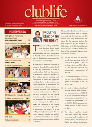 A monthly inhouse newsletter
for private circulation only
                               clublife       Delhi Gymkhana Club
                                          2, Safdarjung Road, New Delhi 110011
                                             Vol. 9 • No. 14 • September 2010                      www.delhigymkhana.org.in



       InsIdePreview                                      From the
                                                                                      The annual audit of our club accounts
                                                                                      for the financial year 2009-10 has been
rafting down the Yamuna
memories of Yore
                                                          desk oF the                 completed and the results are out. The
                                                                                      balance sheet duly authenticated and
by M.S. Kanwal IRS (Retd.)           03
                                                          President                   signed by the statutory auditors has
syndicate rummy tournament           04                                               been dispatched to the members on



                                          T
                                                   he month of August 2010 has        30th August 2010. The financial results
                                                   been one of the wettest month      during the year have been the best ever.
                                                   in last 3 decades. Heavy rains     Some of the outstanding features of the
                                          led to flooding and water logging even      accounts are as under:
                                          in the club premises, but efficient steps
                                          taken by the administration avoided any     (a)   For the first time the Club has
Why you should donate                     inconvenience to the members.                     recorded an operating surplus of
by Anil Chandra                      05                                                     ` 611.49 lac as against ` 276.07 lac
                                          As our General Committee completes its            in the previous year. This reflects
A talk on organ donation             08
                                          tenure by the end of September, I wish            on the efficient financial and
                                          to take this opportunity to thank all             administrative     management     of
                                          members of the Club and the members               the club.
                                          of the General Committee who have by
                                          their willing support including their       (b)   The net surplus of `948.55 lac this
                                          contribution of ideas and suggestions             year has been the highest ever, as
Book Club meeting                    08
                                          have helped us to work towards meeting            against a net surplus of `412.20
                                          various aspirations of the members and            lac last year.
                                          ensuring that the culture, tradition and
                                                                                      (c)   As a result of judicious handling of
                                          values for which our Club is known are
                                                                                            the club finances, there has been a
                                          preserved and maintained. Whatever
                                                                                            very substantial increase of `1438.28
                                          has been attempted by the General
2010 Indian Film Festival at China   09                                                     lac in our investments during the
                                          Committee has been done with only one
A Golden moments Lunch          10-11                                                       year. Investments as on 31.3.10 were
                                          aim in mind and that is the improvement
                                                                                            `5738.43 lac as against `4300.15 lac
                                          in the working of the Club. It was
                                                                                            on 31.3.09. The investments have
                                          always the endeavour of the General
                                                                                            further increased to `6121.15 lac as
                                          Committee to ensure the highest level
                                                                                            on date.
                                          of transparency and integrity in all our
                                          working throughout the year. We had         (d)   The     above    excellent    results
                                          a very cohesive, friendly and positive            have been achieved by constant
Club Buzz                            12   General Committee where each member               monitoring and introduction of
                                          contributed his best towards the working          Internal Audit, new strategies of
Forthcoming events                   12
                                          of the Club.                                      checks and balances and prudent
 