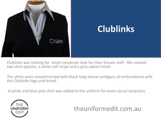 Clublinks
Clublinks was looking for smart corporate look for their female staff. We created
two shirt options, a white self stripe and a grey sateen finish.
The shirts were complimented with black long sleeve cardigans all embroidered with
the Clublinks logo and brand.
A white and blue polo shirt was added to the uniform for more casual occasions.
theuniformedit.com.au
 
