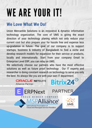W E A R E Y O U R I T !
Union Mercantile Solutions is an innovative & dynamic information
technology organization. The core of UMS is giving the exact
direction of your technology planing which not only reduce your
current cost but also prepare your for hassle free and expense less
up-gradation in future. The goal of our company is to support
startups, business & industry of Bangladesh to find a niche and
develop research models for expansion for their service or products,
locally and internationally. Start from your company Email to
Enterprise Level ERP, you can relay on UMS.
We selectively choose our partners who have the most effective
solutions as well as future proof technology . Our IT experts and
researcher is doing constant research on technology to serve you only
the best. Its always like you are with your own IT department.
We Love What We Do!
 